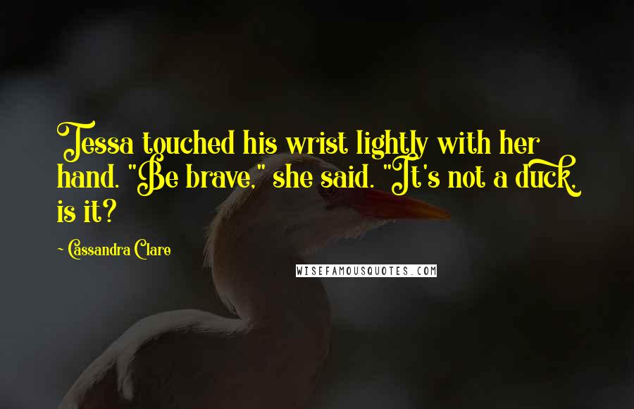 Cassandra Clare Quotes: Tessa touched his wrist lightly with her hand. "Be brave," she said. "It's not a duck, is it?