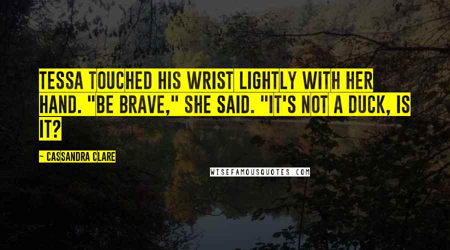 Cassandra Clare Quotes: Tessa touched his wrist lightly with her hand. "Be brave," she said. "It's not a duck, is it?