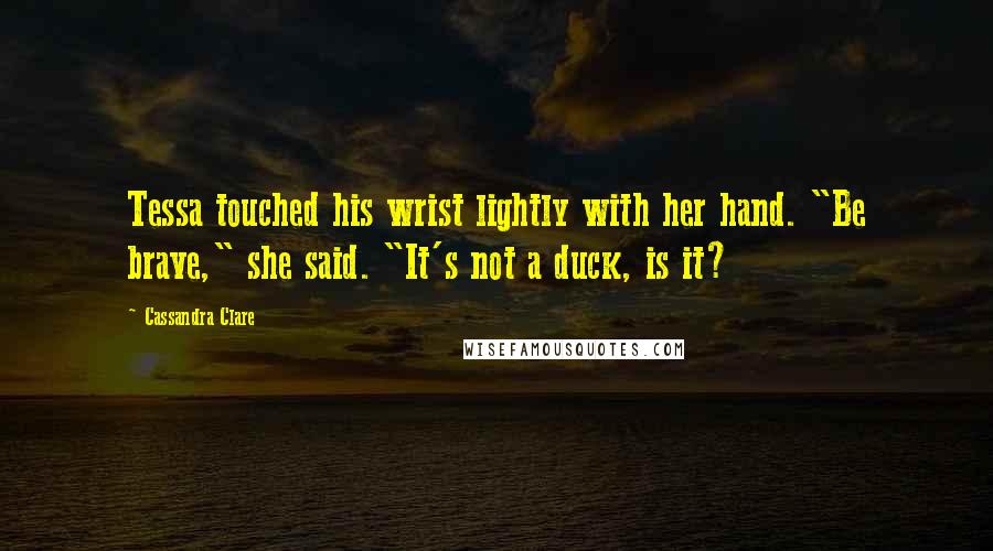 Cassandra Clare Quotes: Tessa touched his wrist lightly with her hand. "Be brave," she said. "It's not a duck, is it?