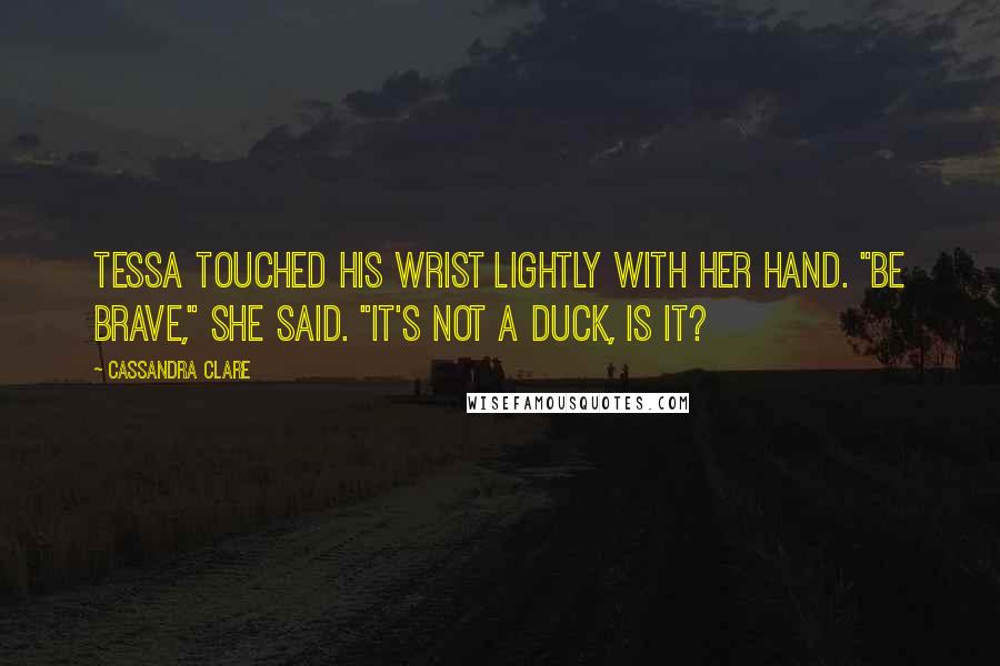 Cassandra Clare Quotes: Tessa touched his wrist lightly with her hand. "Be brave," she said. "It's not a duck, is it?