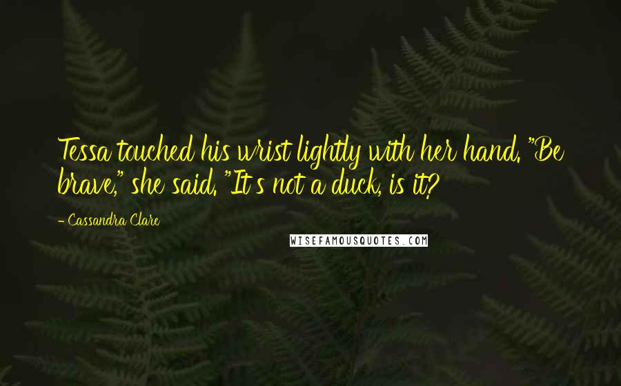 Cassandra Clare Quotes: Tessa touched his wrist lightly with her hand. "Be brave," she said. "It's not a duck, is it?