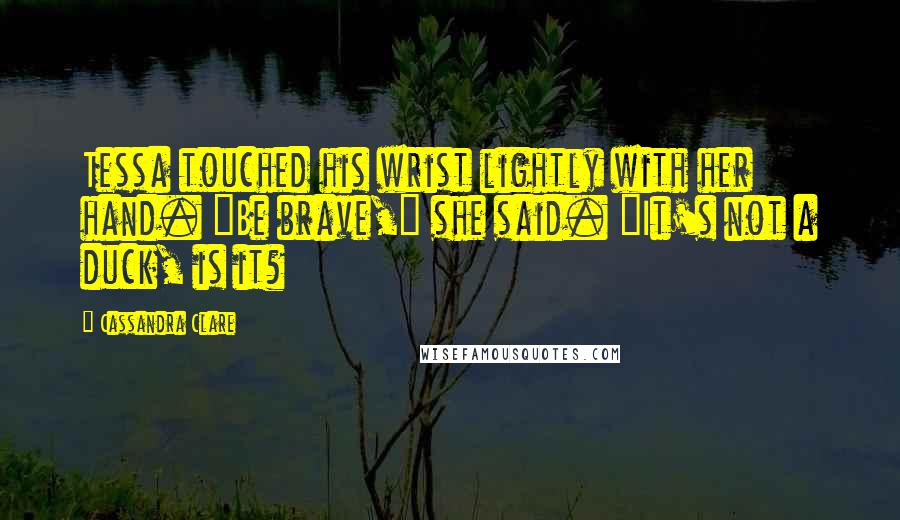 Cassandra Clare Quotes: Tessa touched his wrist lightly with her hand. "Be brave," she said. "It's not a duck, is it?