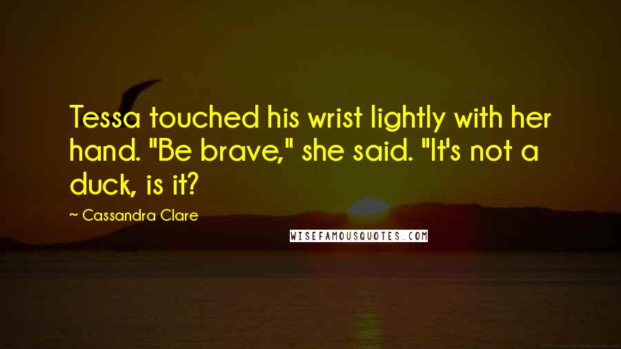 Cassandra Clare Quotes: Tessa touched his wrist lightly with her hand. "Be brave," she said. "It's not a duck, is it?