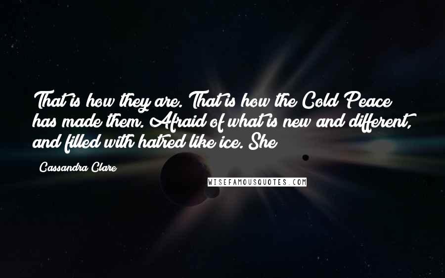 Cassandra Clare Quotes: That is how they are. That is how the Cold Peace has made them. Afraid of what is new and different, and filled with hatred like ice. She