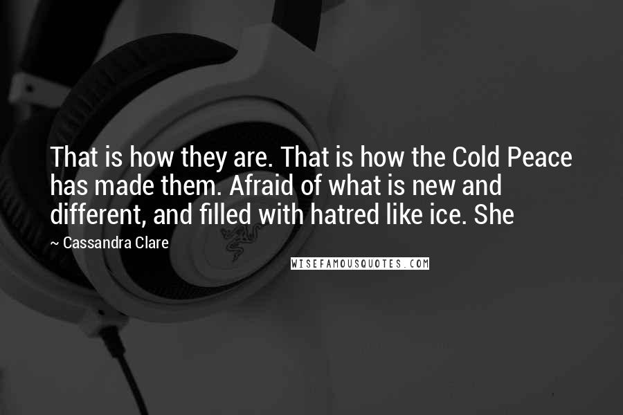 Cassandra Clare Quotes: That is how they are. That is how the Cold Peace has made them. Afraid of what is new and different, and filled with hatred like ice. She