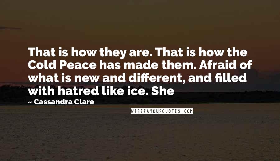 Cassandra Clare Quotes: That is how they are. That is how the Cold Peace has made them. Afraid of what is new and different, and filled with hatred like ice. She