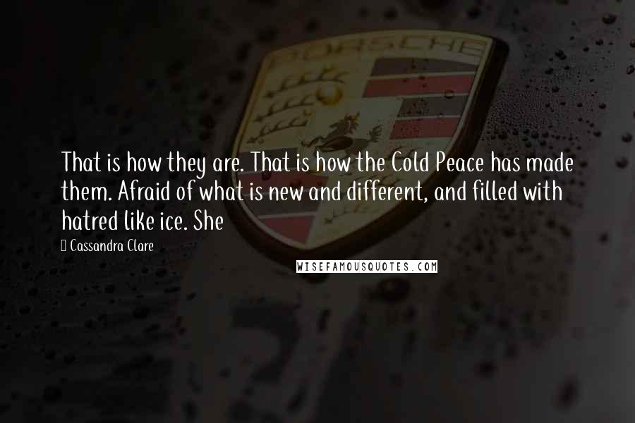 Cassandra Clare Quotes: That is how they are. That is how the Cold Peace has made them. Afraid of what is new and different, and filled with hatred like ice. She