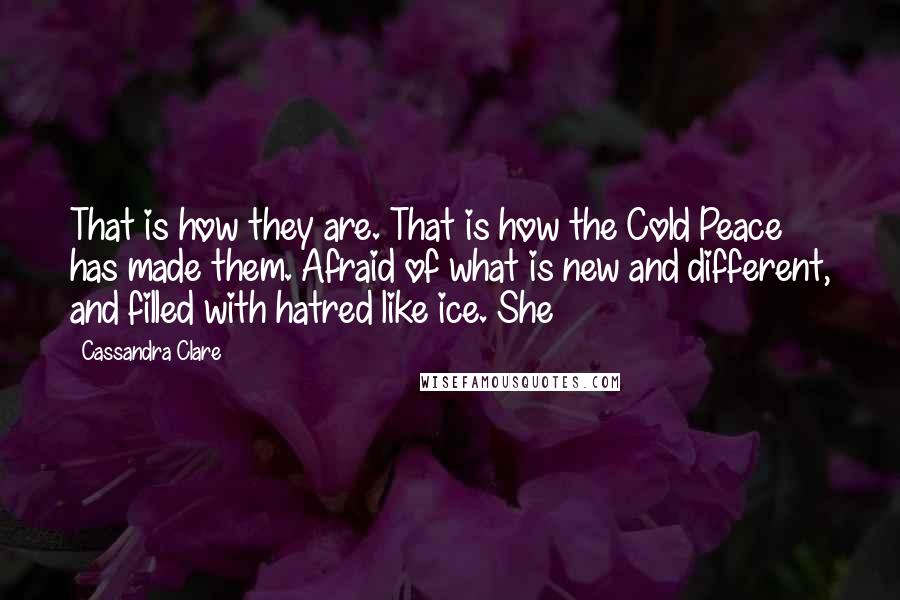 Cassandra Clare Quotes: That is how they are. That is how the Cold Peace has made them. Afraid of what is new and different, and filled with hatred like ice. She