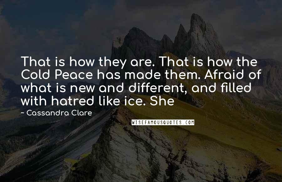 Cassandra Clare Quotes: That is how they are. That is how the Cold Peace has made them. Afraid of what is new and different, and filled with hatred like ice. She