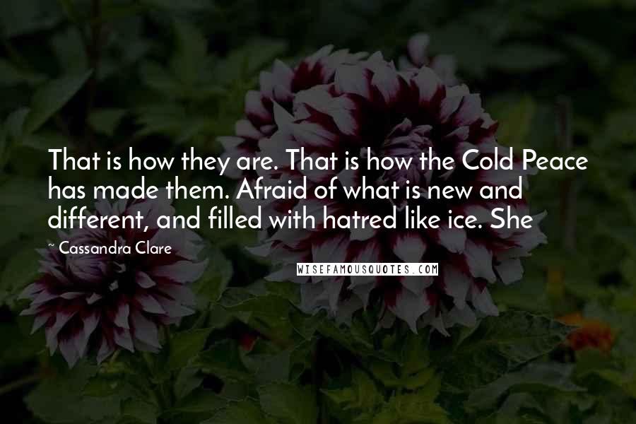 Cassandra Clare Quotes: That is how they are. That is how the Cold Peace has made them. Afraid of what is new and different, and filled with hatred like ice. She