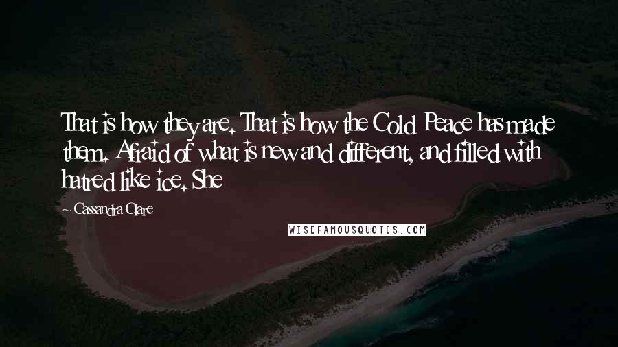 Cassandra Clare Quotes: That is how they are. That is how the Cold Peace has made them. Afraid of what is new and different, and filled with hatred like ice. She