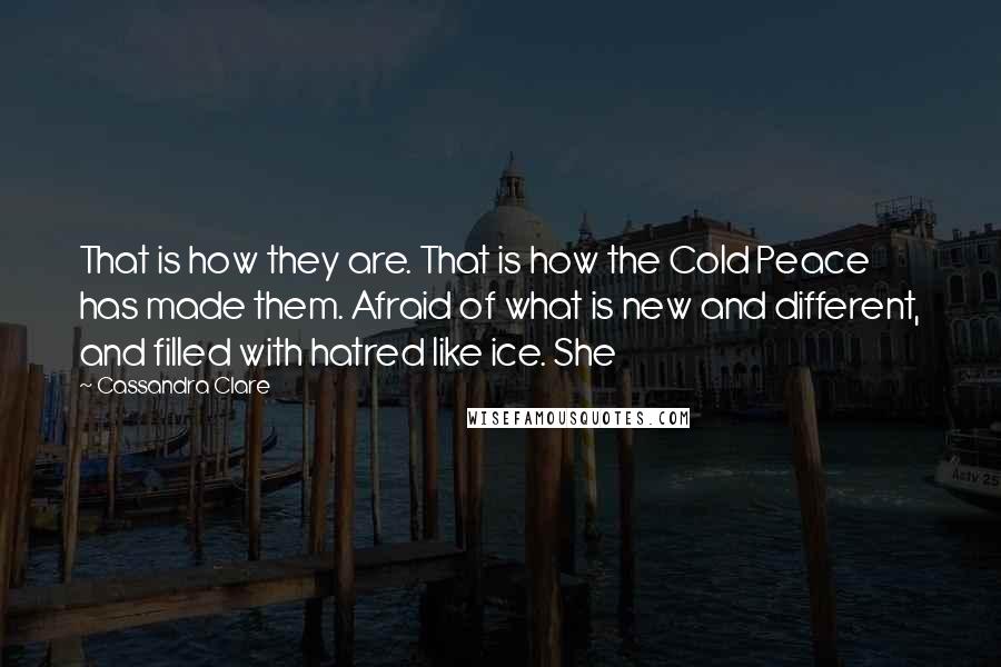 Cassandra Clare Quotes: That is how they are. That is how the Cold Peace has made them. Afraid of what is new and different, and filled with hatred like ice. She