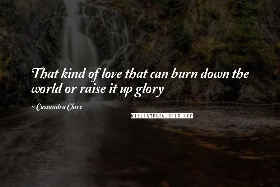 Cassandra Clare Quotes: That kind of love that can burn down the world or raise it up glory