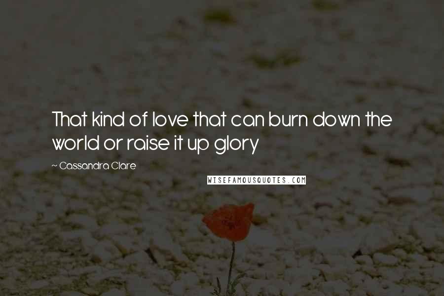 Cassandra Clare Quotes: That kind of love that can burn down the world or raise it up glory