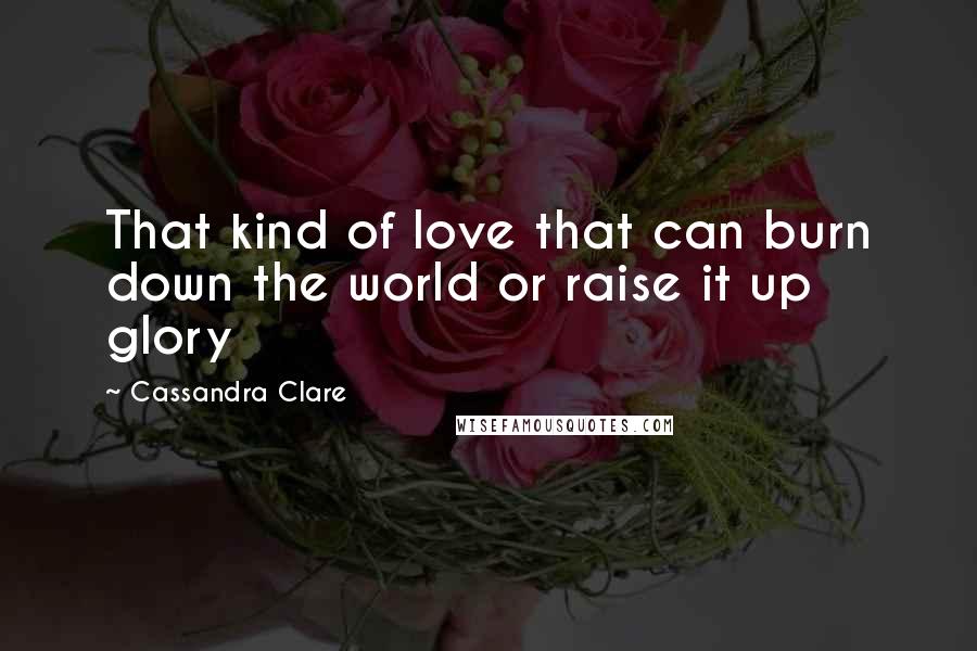 Cassandra Clare Quotes: That kind of love that can burn down the world or raise it up glory