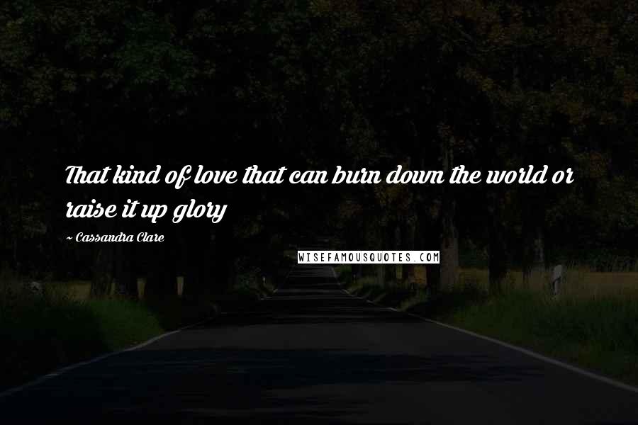 Cassandra Clare Quotes: That kind of love that can burn down the world or raise it up glory