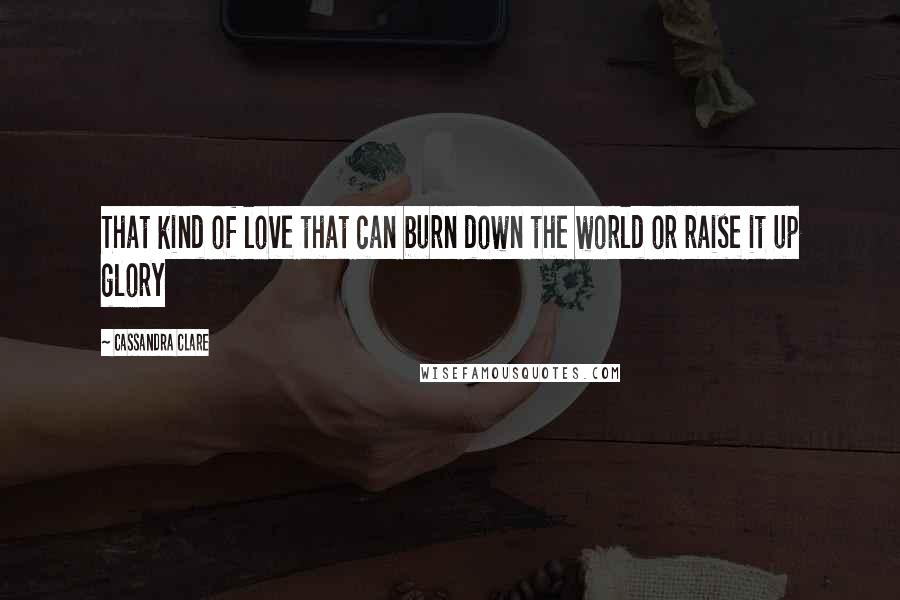 Cassandra Clare Quotes: That kind of love that can burn down the world or raise it up glory