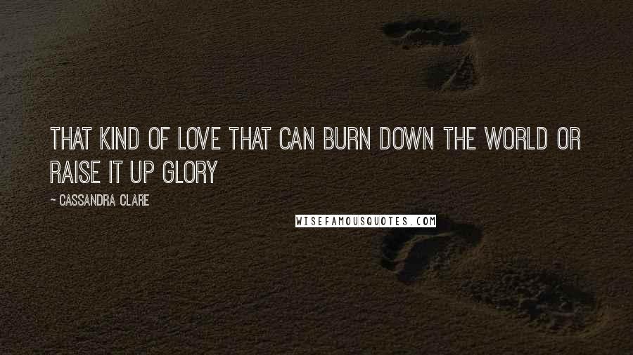 Cassandra Clare Quotes: That kind of love that can burn down the world or raise it up glory