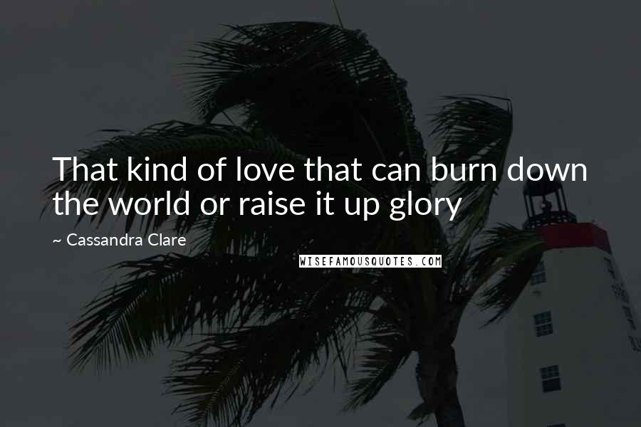 Cassandra Clare Quotes: That kind of love that can burn down the world or raise it up glory