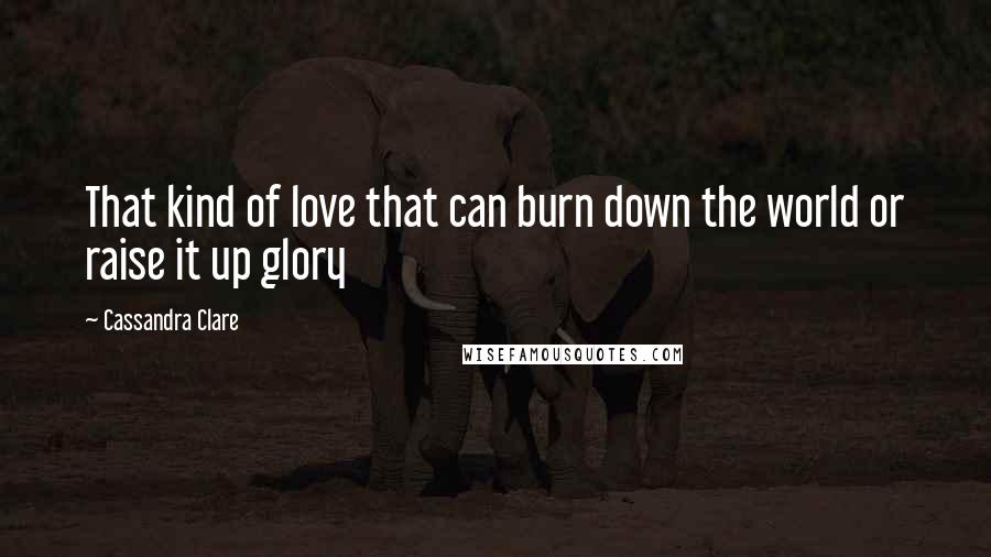 Cassandra Clare Quotes: That kind of love that can burn down the world or raise it up glory