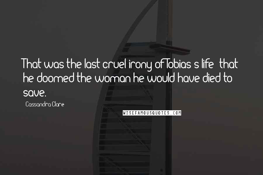 Cassandra Clare Quotes: That was the last cruel irony of Tobias's life: that he doomed the woman he would have died to save.