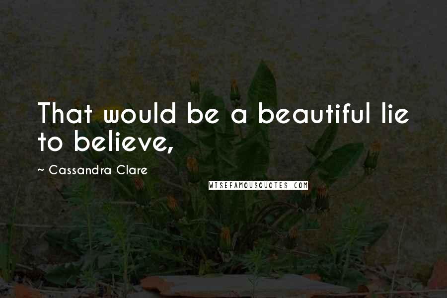 Cassandra Clare Quotes: That would be a beautiful lie to believe,