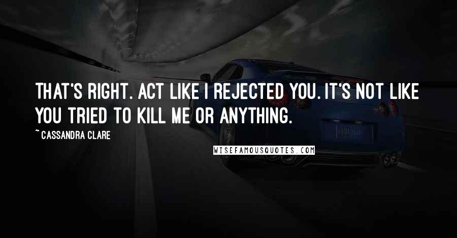 Cassandra Clare Quotes: That's right. Act like I rejected you. It's not like you tried to kill me or anything.