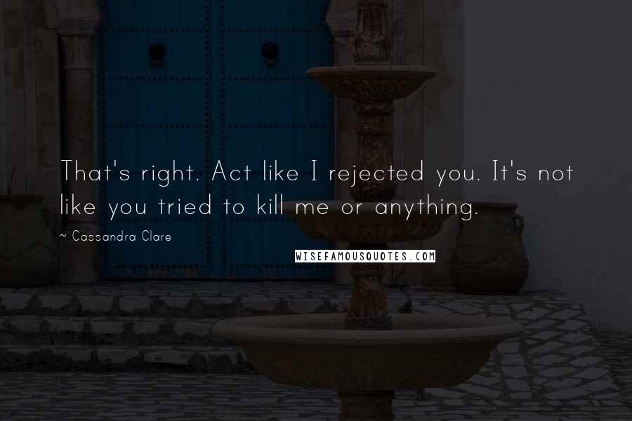 Cassandra Clare Quotes: That's right. Act like I rejected you. It's not like you tried to kill me or anything.