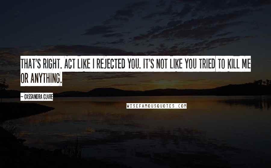 Cassandra Clare Quotes: That's right. Act like I rejected you. It's not like you tried to kill me or anything.