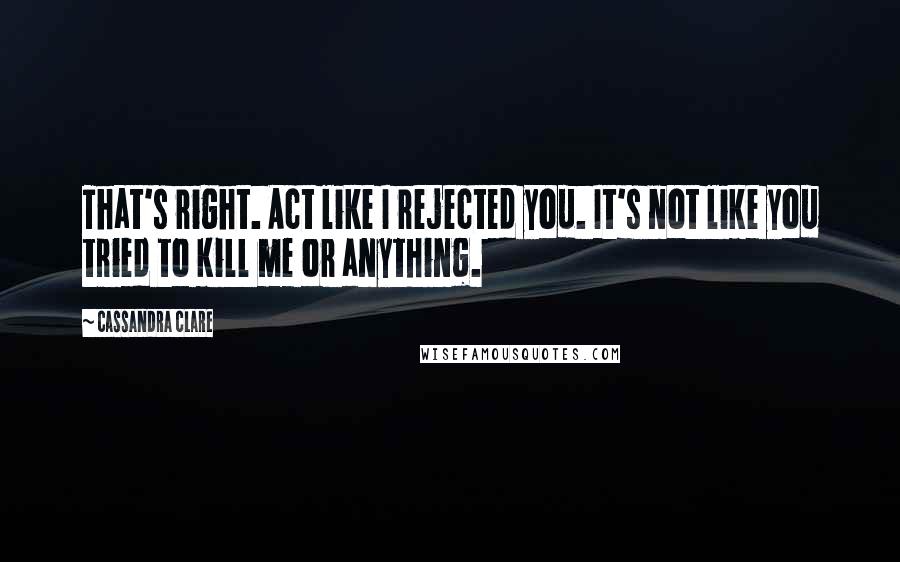 Cassandra Clare Quotes: That's right. Act like I rejected you. It's not like you tried to kill me or anything.