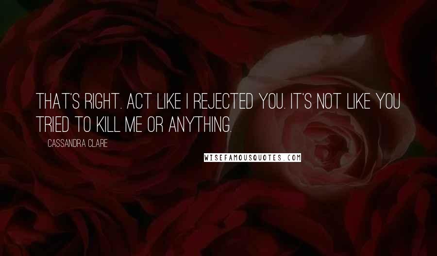 Cassandra Clare Quotes: That's right. Act like I rejected you. It's not like you tried to kill me or anything.