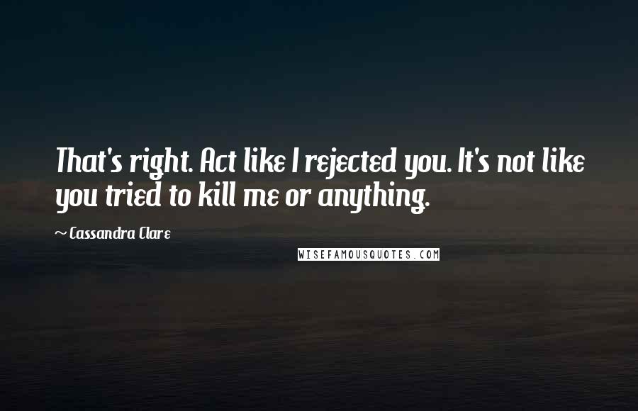 Cassandra Clare Quotes: That's right. Act like I rejected you. It's not like you tried to kill me or anything.