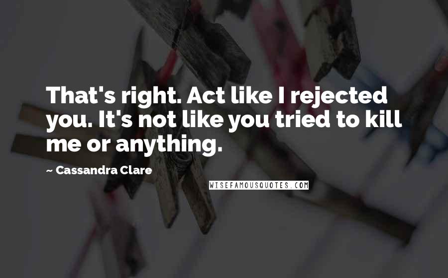 Cassandra Clare Quotes: That's right. Act like I rejected you. It's not like you tried to kill me or anything.