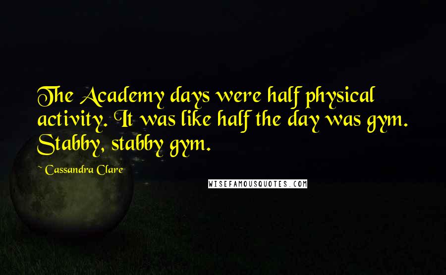 Cassandra Clare Quotes: The Academy days were half physical activity. It was like half the day was gym. Stabby, stabby gym.