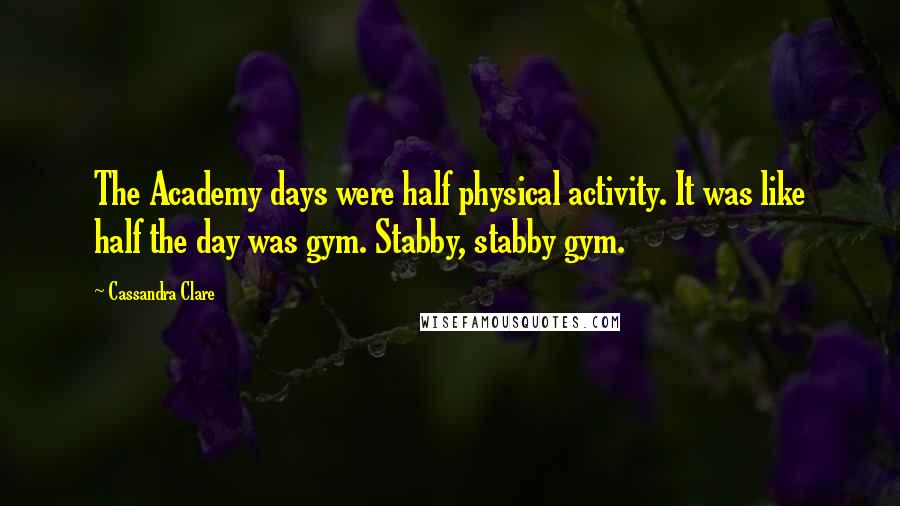 Cassandra Clare Quotes: The Academy days were half physical activity. It was like half the day was gym. Stabby, stabby gym.