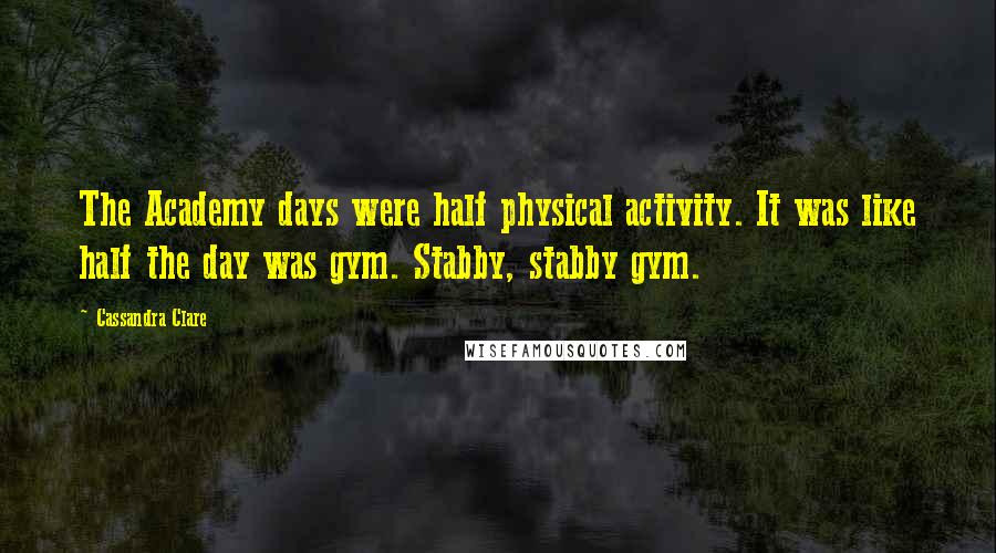 Cassandra Clare Quotes: The Academy days were half physical activity. It was like half the day was gym. Stabby, stabby gym.