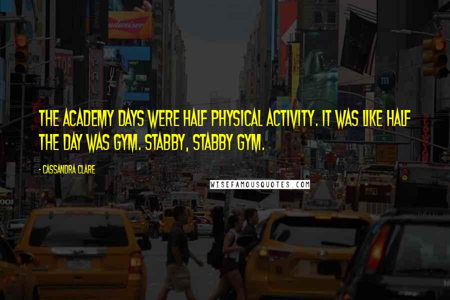 Cassandra Clare Quotes: The Academy days were half physical activity. It was like half the day was gym. Stabby, stabby gym.