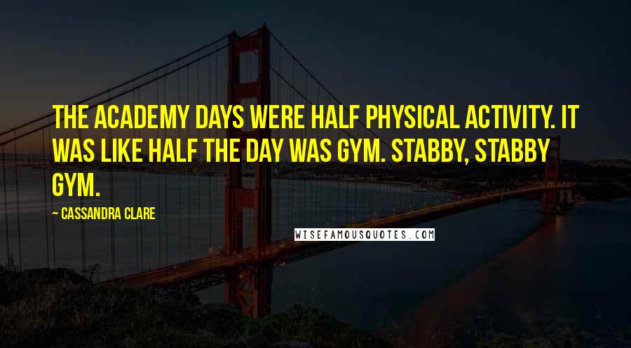 Cassandra Clare Quotes: The Academy days were half physical activity. It was like half the day was gym. Stabby, stabby gym.