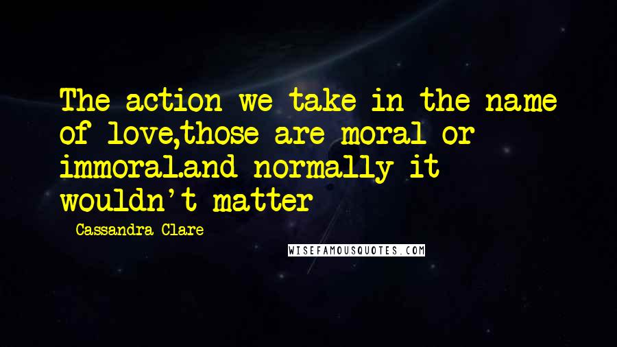 Cassandra Clare Quotes: The action we take in the name of love,those are moral or immoral.and normally it wouldn't matter