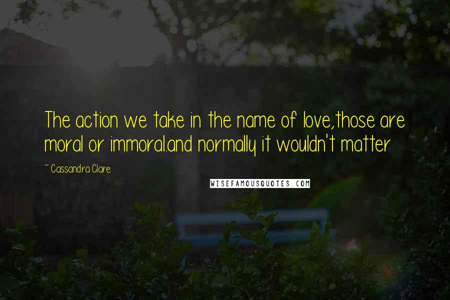 Cassandra Clare Quotes: The action we take in the name of love,those are moral or immoral.and normally it wouldn't matter