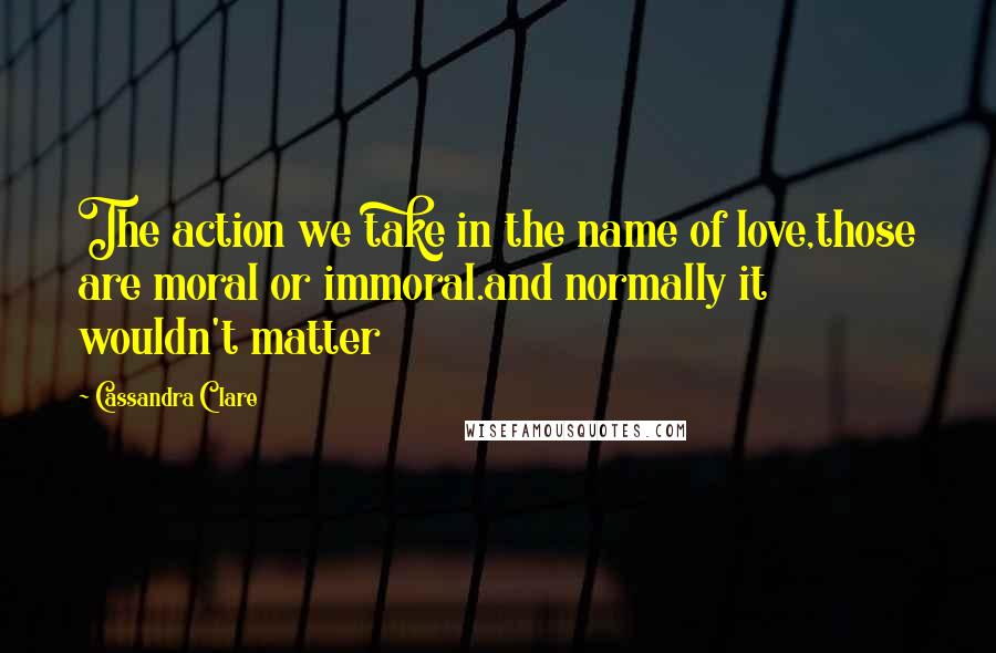Cassandra Clare Quotes: The action we take in the name of love,those are moral or immoral.and normally it wouldn't matter