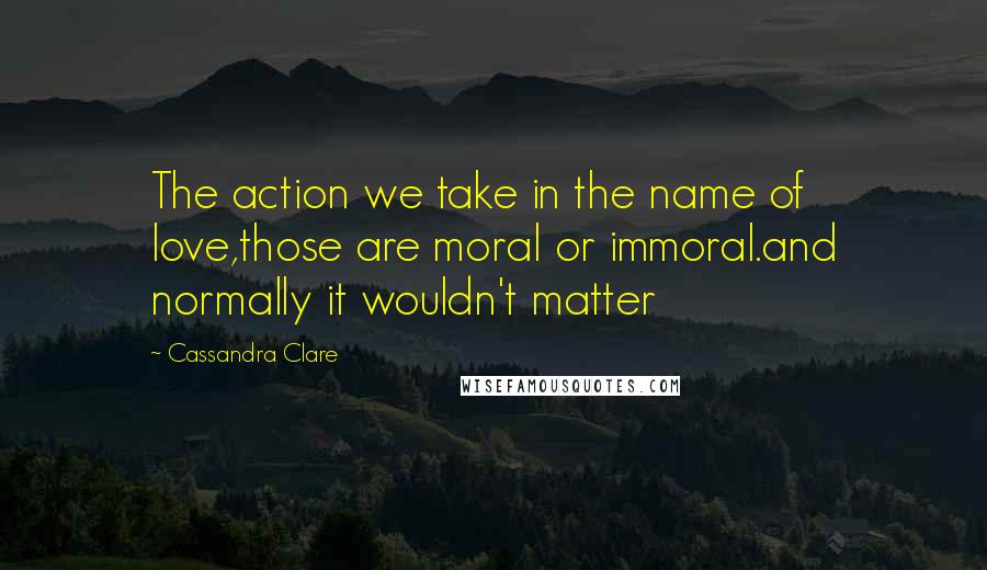 Cassandra Clare Quotes: The action we take in the name of love,those are moral or immoral.and normally it wouldn't matter