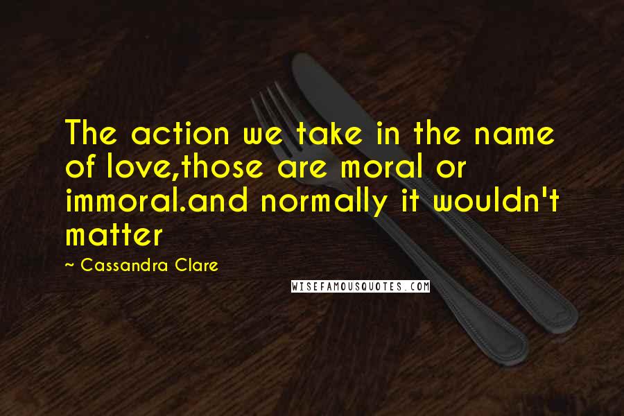 Cassandra Clare Quotes: The action we take in the name of love,those are moral or immoral.and normally it wouldn't matter