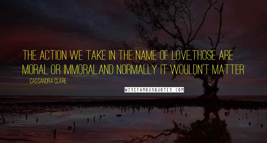 Cassandra Clare Quotes: The action we take in the name of love,those are moral or immoral.and normally it wouldn't matter