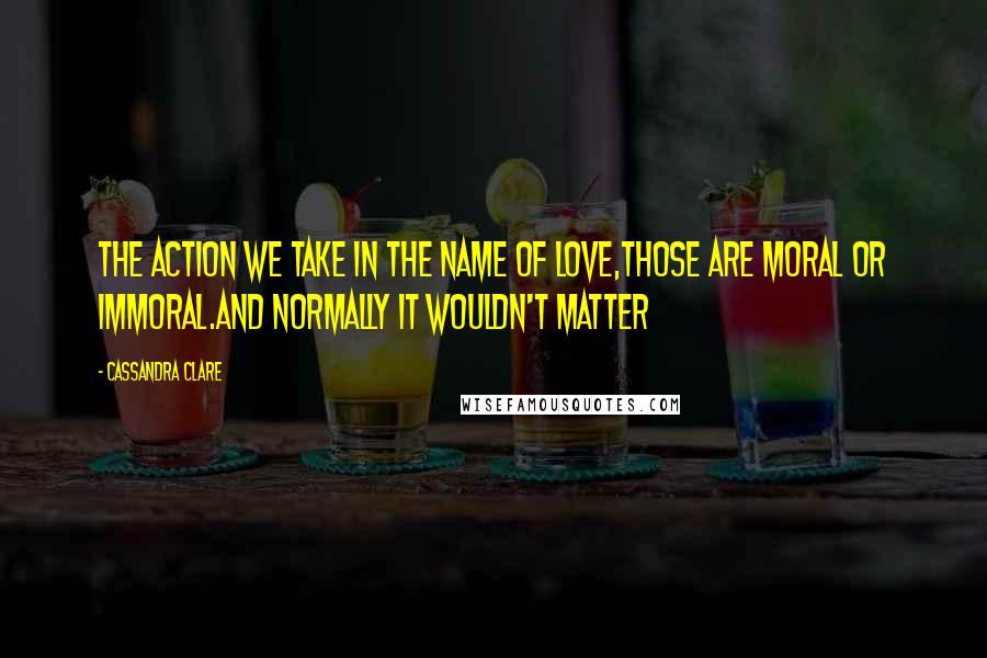 Cassandra Clare Quotes: The action we take in the name of love,those are moral or immoral.and normally it wouldn't matter