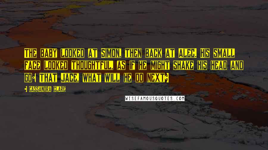 Cassandra Clare Quotes: The baby looked at Simon, then back at Alec. His small face looked thoughtful, as if he might shake his head and go: That Jace, what will he do next?