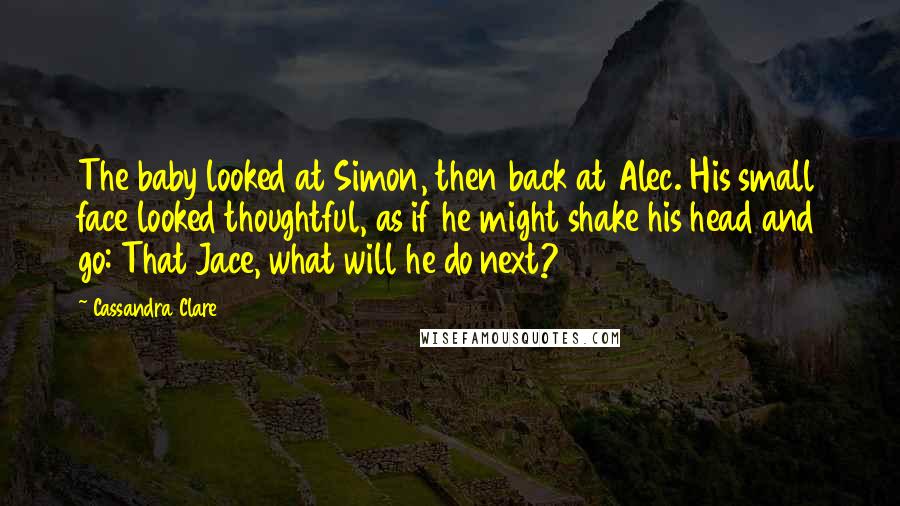 Cassandra Clare Quotes: The baby looked at Simon, then back at Alec. His small face looked thoughtful, as if he might shake his head and go: That Jace, what will he do next?