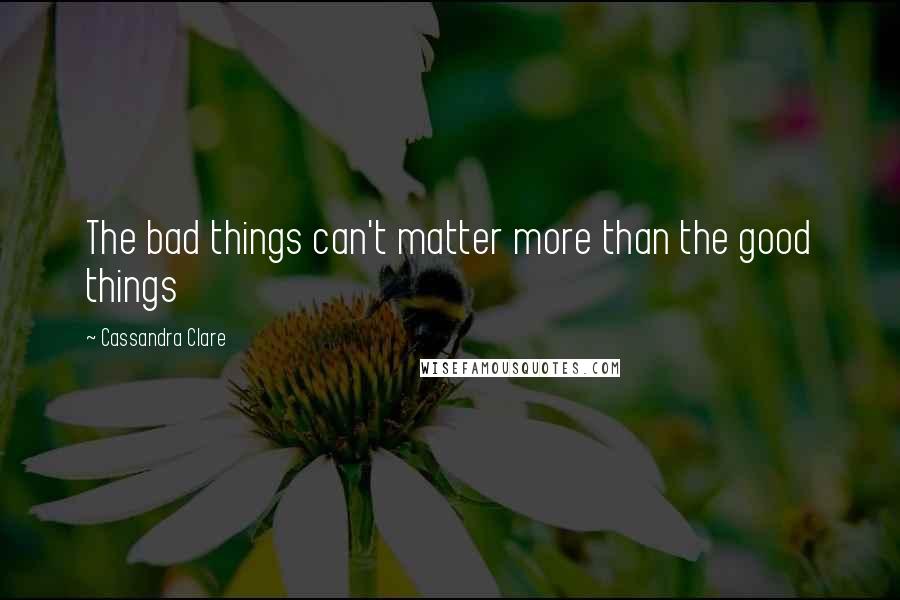 Cassandra Clare Quotes: The bad things can't matter more than the good things
