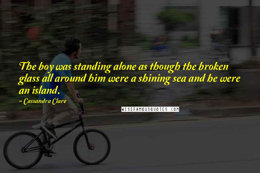 Cassandra Clare Quotes: The boy was standing alone as though the broken glass all around him were a shining sea and he were an island.