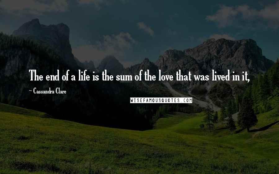 Cassandra Clare Quotes: The end of a life is the sum of the love that was lived in it,